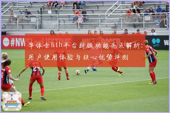 华体会hth平台新版功能亮点解析：用户使用体验与核心优势评测