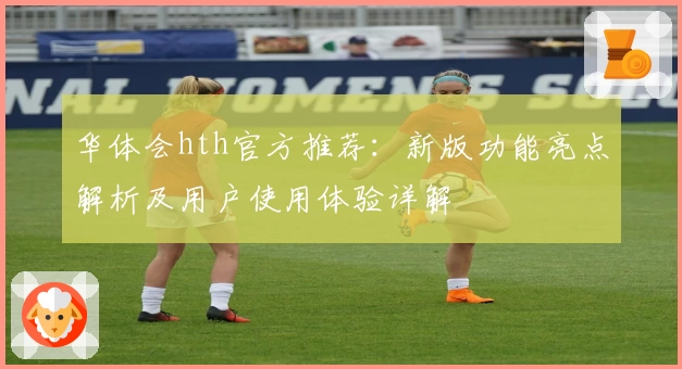 华体会hth官方推荐：新版功能亮点解析及用户使用体验详解