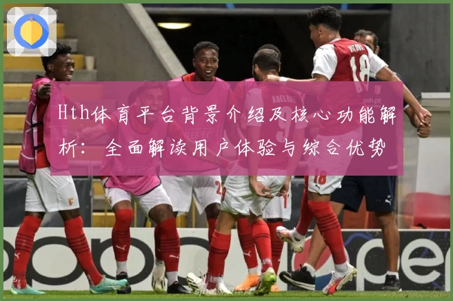 Hth体育平台背景介绍及核心功能解析：全面解读用户体验与综合优势