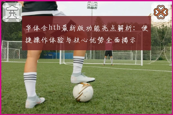 华体会hth最新版功能亮点解析：便捷操作体验与核心优势全面揭示
