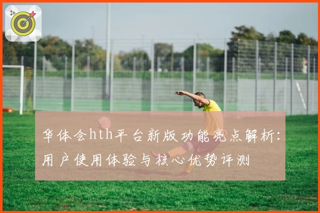 华体会hth平台新版功能亮点解析：用户使用体验与核心优势评测