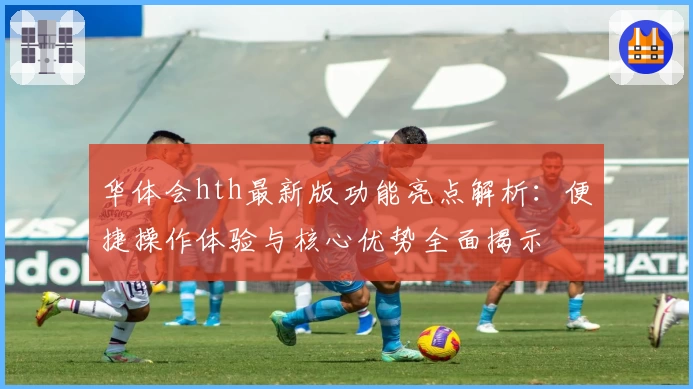 华体会hth最新版功能亮点解析：便捷操作体验与核心优势全面揭示